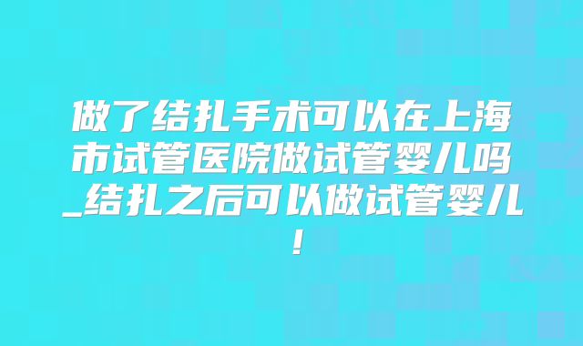 做了结扎手术可以在上海市试管医院做试管婴儿吗_结扎之后可以做试管婴儿！
