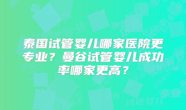 泰国试管婴儿哪家医院更专业？曼谷试管婴儿成功率哪家更高？