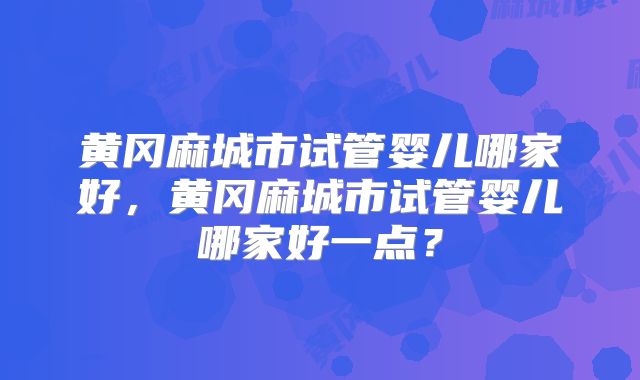 黄冈麻城市试管婴儿哪家好，黄冈麻城市试管婴儿哪家好一点？