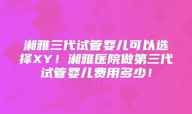 湘雅三代试管婴儿可以选择XY！湘雅医院做第三代试管婴儿费用多少！