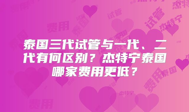 泰国三代试管与一代、二代有何区别？杰特宁泰国哪家费用更低？