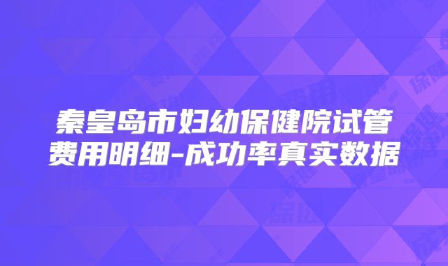 秦皇岛市妇幼保健院试管费用明细-成功率真实数据