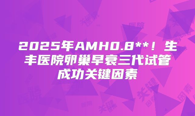 2025年AMH0.8**！生丰医院卵巢早衰三代试管成功关键因素