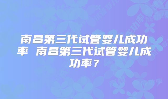 南昌第三代试管婴儿成功率 南昌第三代试管婴儿成功率？