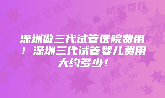 深圳做三代试管医院费用！深圳三代试管婴儿费用大约多少！