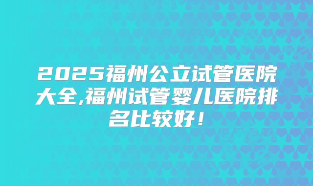 2025福州公立试管医院大全,福州试管婴儿医院排名比较好!