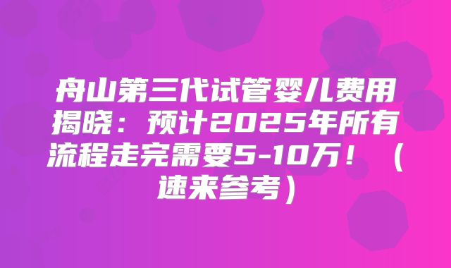 舟山第三代试管婴儿费用揭晓：预计2025年所有流程走完需要5-10万！（速来参考）