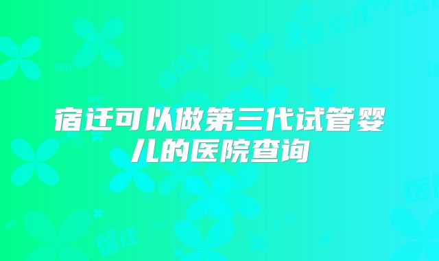 宿迁可以做第三代试管婴儿的医院查询