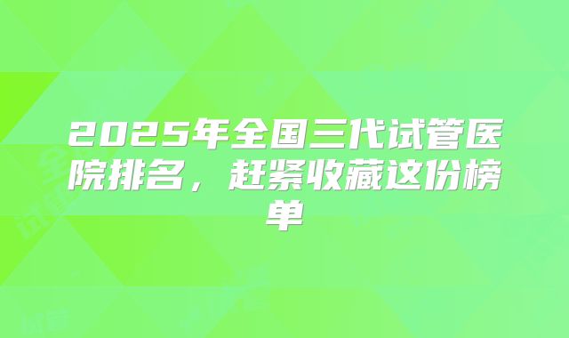2025年全国三代试管医院排名，赶紧收藏这份榜单