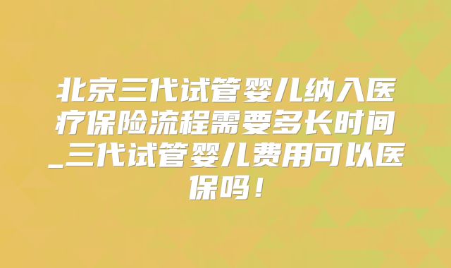 北京三代试管婴儿纳入医疗保险流程需要多长时间_三代试管婴儿费用可以医保吗！