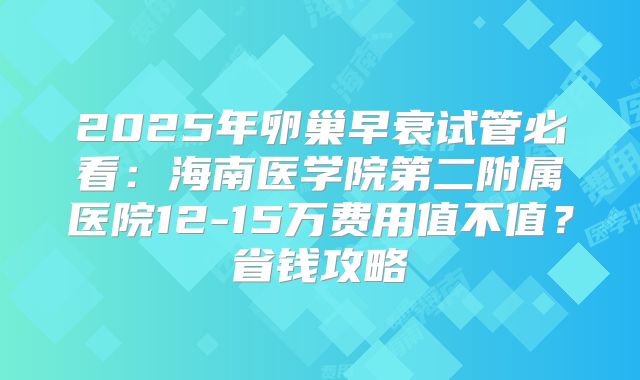 2025年卵巢早衰试管必看：海南医学院第二附属医院12-15万费用值不值？省钱攻略