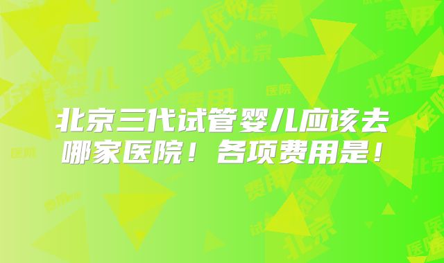 北京三代试管婴儿应该去哪家医院!各项费用是!