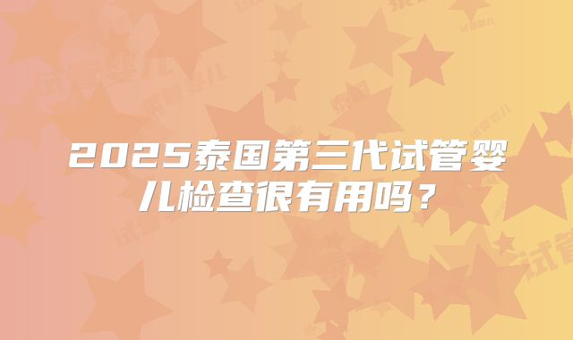 2025泰国第三代试管婴儿检查很有用吗？