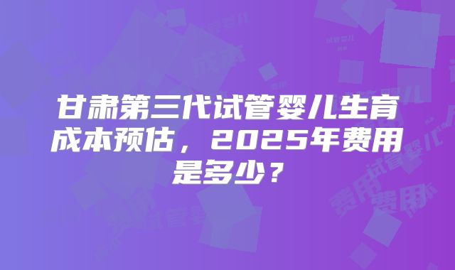 甘肃第三代试管婴儿生育成本预估，2025年费用是多少？