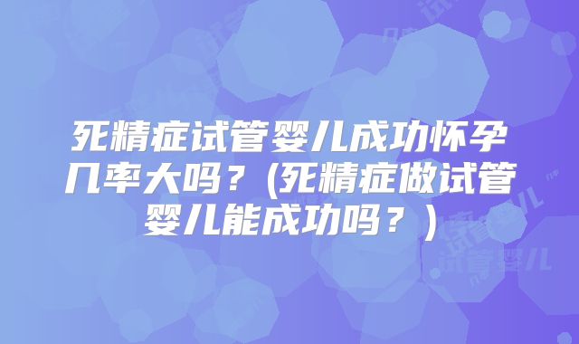 死精症试管婴儿成功怀孕几率大吗？(死精症做试管婴儿能成功吗？)