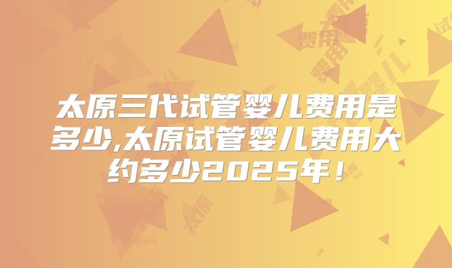 太原三代试管婴儿费用是多少,太原试管婴儿费用大约多少2025年！