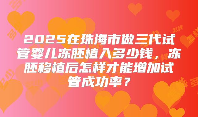 2025在珠海市做三代试管婴儿冻胚植入多少钱,冻胚移植后怎样才能增加试管成功率?