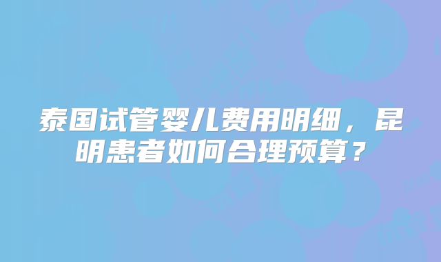 泰国试管婴儿费用明细，昆明患者如何合理预算？