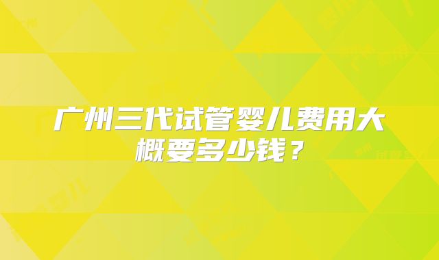 广州三代试管婴儿费用大概要多少钱？