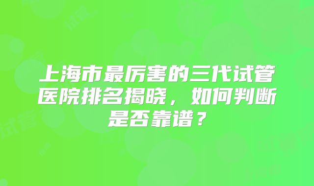上海市最厉害的三代试管医院排名揭晓，如何判断是否靠谱？