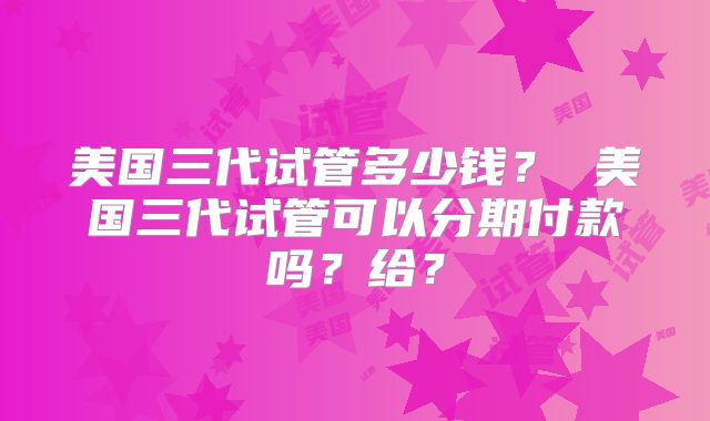 美国三代试管多少钱? 美国三代试管可以分期付款吗?给?