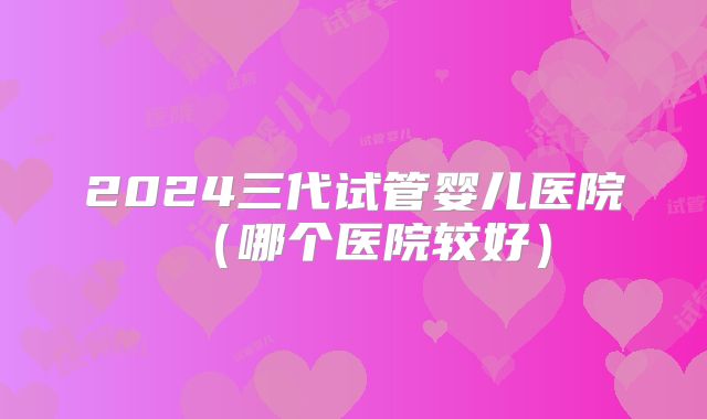 2024三代试管婴儿医院（哪个医院较好）
