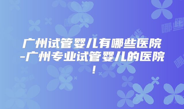 广州试管婴儿有哪些医院-广州专业试管婴儿的医院！