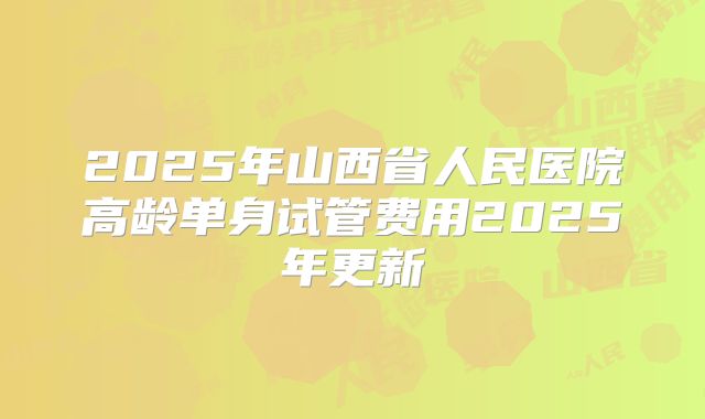 2025年山西省人民医院高龄单身试管费用2025年更新