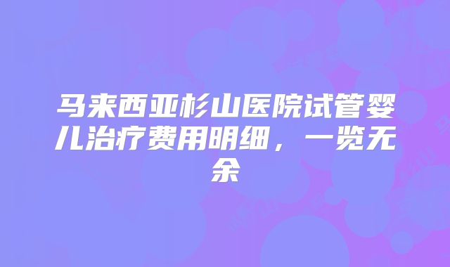 马来西亚杉山医院试管婴儿治疗费用明细，一览无余