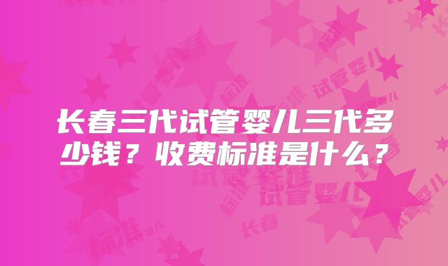 长春三代试管婴儿三代多少钱?收费标准是什么?