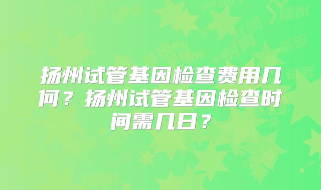扬州试管基因检查费用几何？扬州试管基因检查时间需几日？