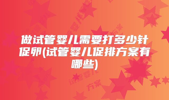 做试管婴儿需要打多少针促卵(试管婴儿促排方案有哪些)