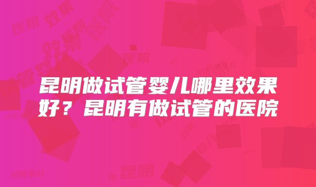 昆明做试管婴儿哪里效果好？昆明有做试管的医院