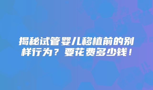 揭秘试管婴儿移植前的别样行为?要花费多少钱!