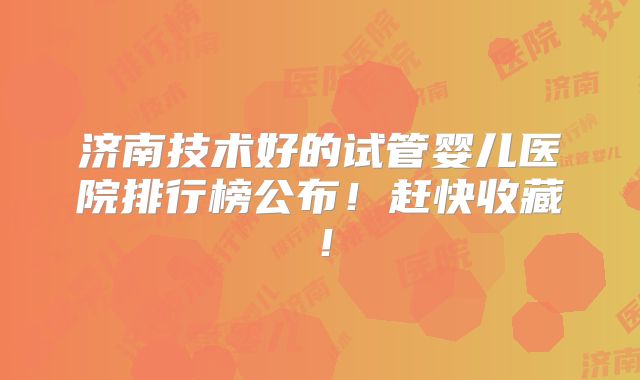 济南技术好的试管婴儿医院排行榜公布！赶快收藏！