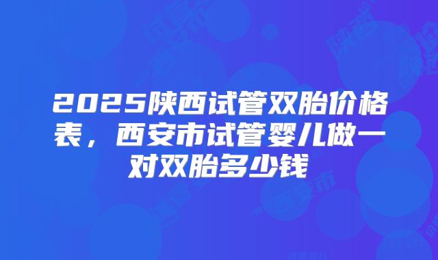 2025陕西试管双胎价格表，西安市试管婴儿做一对双胎多少钱