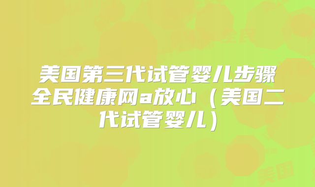 美国第三代试管婴儿步骤全民健康网a放心（美国二代试管婴儿）