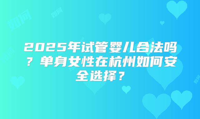 2025年试管婴儿合法吗？单身女性在杭州如何安全选择？