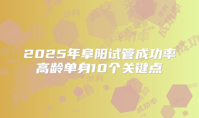 2025年阜阳试管成功率高龄单身10个关键点