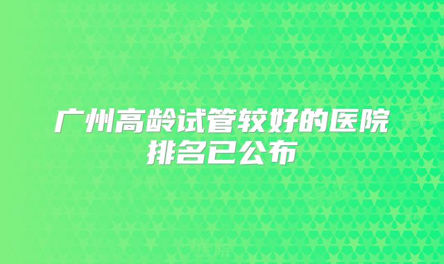 广州高龄试管较好的医院排名已公布