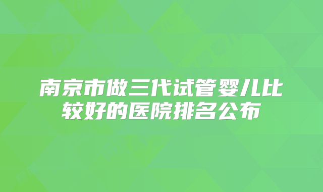 南京市做三代试管婴儿比较好的医院排名公布