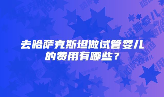 去哈萨克斯坦做试管婴儿的费用有哪些？
