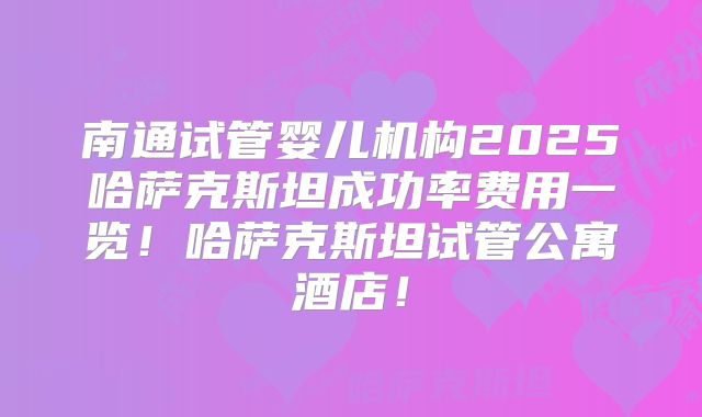 南通试管婴儿机构2025哈萨克斯坦成功率费用一览！哈萨克斯坦试管公寓酒店！