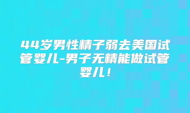 44岁男性精子弱去美国试管婴儿-男子无精能做试管婴儿!