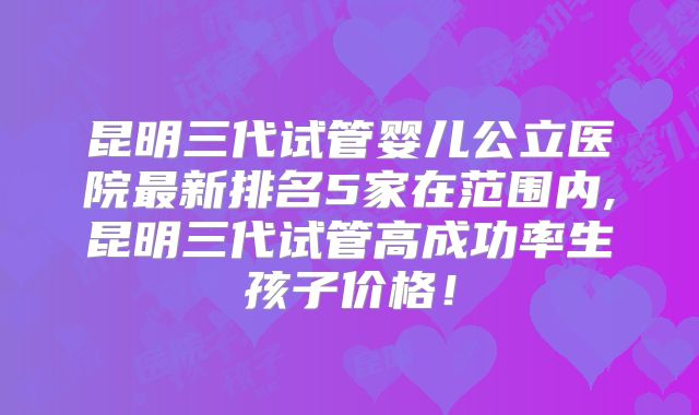 昆明三代试管婴儿公立医院最新排名5家在范围内,昆明三代试管高成功率生孩子价格！