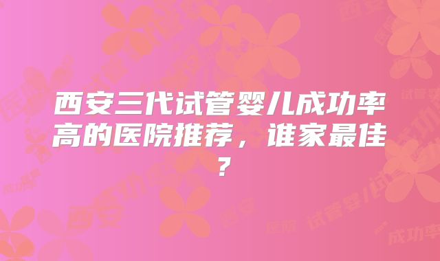 西安三代试管婴儿成功率高的医院推荐，谁家最佳？