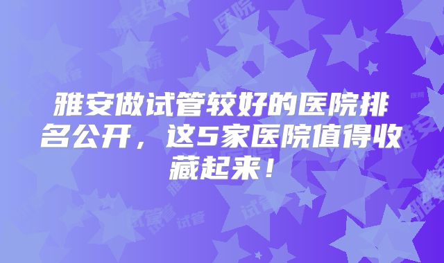 雅安做试管较好的医院排名公开，这5家医院值得收藏起来！