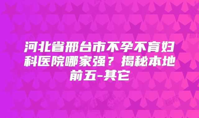 河北省邢台市不孕不育妇科医院哪家强？揭秘本地前五-其它