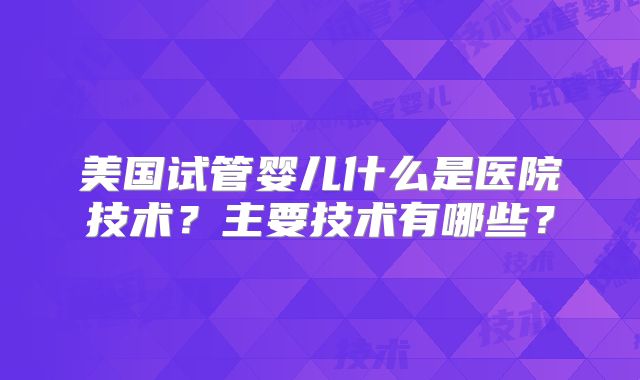 美国试管婴儿什么是医院技术？主要技术有哪些？