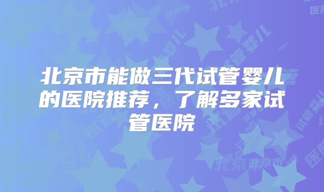 北京市能做三代试管婴儿的医院推荐，了解多家试管医院